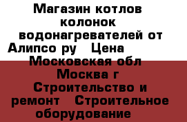 Магазин котлов, колонок, водонагревателей от Алипсо.ру › Цена ­ 1 000 - Московская обл., Москва г. Строительство и ремонт » Строительное оборудование   